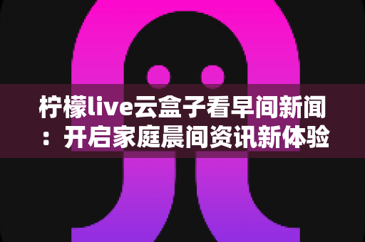 柠檬live云盒子看早间新闻：开启家庭晨间资讯新体验的完整指南