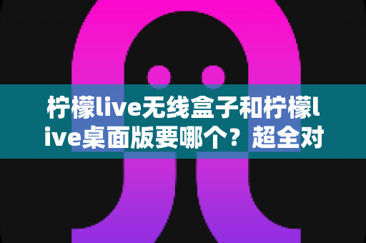 柠檬live无线盒子和柠檬live桌面版要哪个?超全对比指南帮你选对开播神器 柠檬live无线盒子和柠檬live桌面版要哪个?超全对比指南帮你选对开播神器