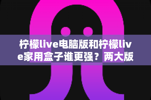 柠檬live电脑版和柠檬live家用盒子谁更强？两大版本深度对比，帮你选出最适合自己的观影方案