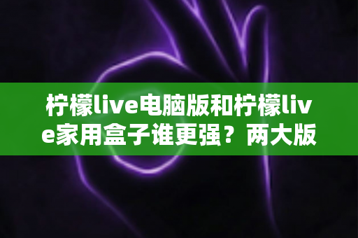 柠檬live电脑版和柠檬live家用盒子谁更强？两大版本深度对比，帮你选出最适合自己的观影方案