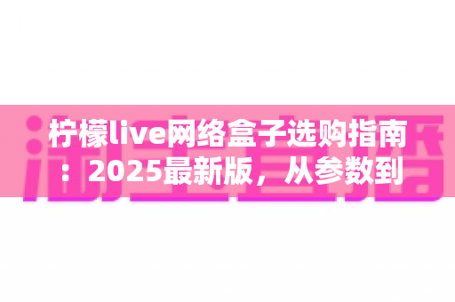柠檬live网络盒子选购指南：2025最新版，从参数到体验手把手教你选对不踩坑