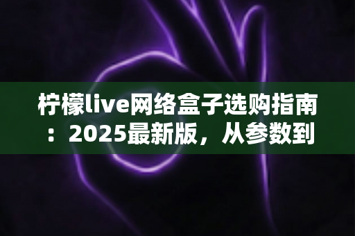 柠檬live网络盒子选购指南：2025最新版，从参数到体验手把手教你选对不踩坑