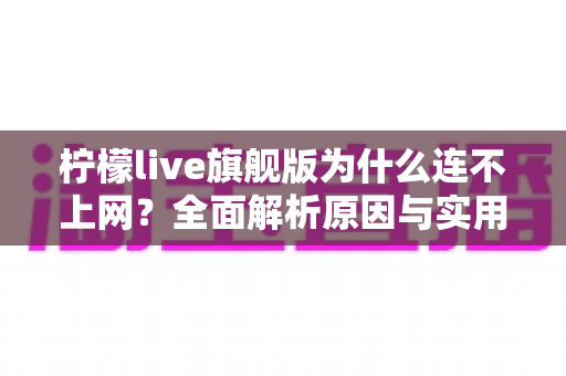 柠檬live旗舰版为什么连不上网?全面解析原因与实用解决方案大全 柠檬live旗舰版为什么连不上网?全面解析原因与实用解决方案大全
