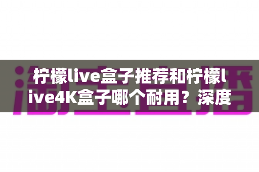 柠檬live盒子推荐和柠檬live4K盒子哪个耐用？深度对比评测，帮您选到更长久耐用的电视盒子