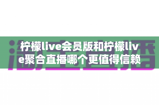 柠檬live会员版和柠檬live聚合直播哪个更值得信赖？全面深度对比解析助你安心选择