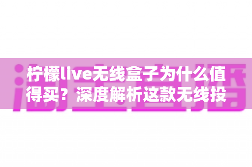 柠檬live无线盒子为什么值得买？深度解析这款无线投屏设备的六大核心优势与真实购买价值