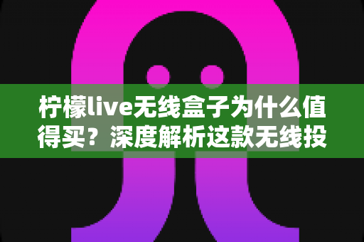 柠檬live无线盒子为什么值得买？深度解析这款无线投屏设备的六大核心优势与真实购买价值