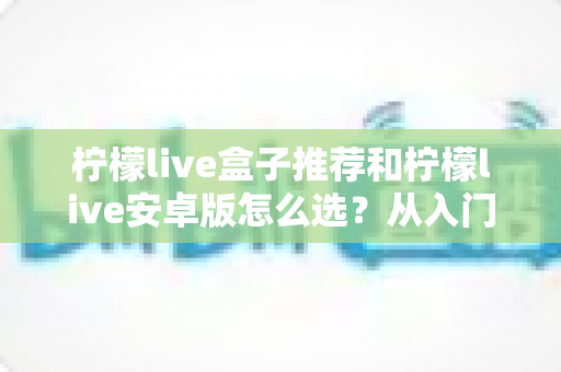柠檬live盒子推荐和柠檬live安卓版怎么选？从入门到精通的完整选购指南