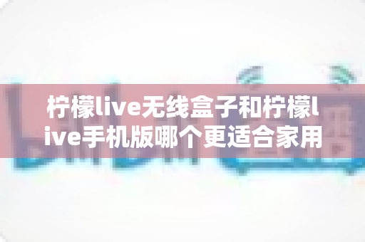 柠檬live无线盒子和柠檬live手机版哪个更适合家用?一篇文章帮你选对家庭娱乐方案 柠檬live无线盒子和柠檬live手机版哪个更适合家用?一篇文章帮你选对家庭娱乐方案