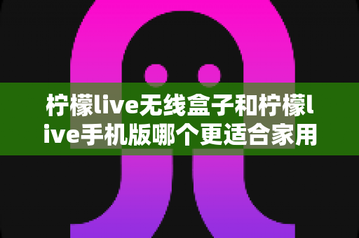 柠檬live无线盒子和柠檬live手机版哪个更适合家用?一篇文章帮你选对家庭娱乐方案 柠檬live无线盒子和柠檬live手机版哪个更适合家用?一篇文章帮你选对家庭娱乐方案