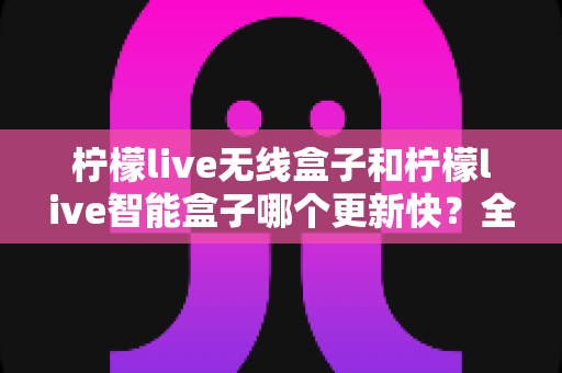 柠檬live无线盒子和柠檬live智能盒子哪个更新快?全网深度对比评测与选购避坑指南 柠檬live无线盒子和柠檬live智能盒子哪个更新快?全网深度对比评测与选购避坑指南