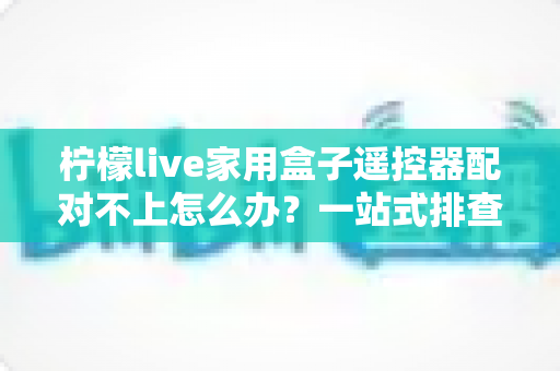 柠檬live家用盒子遥控器配对不上怎么办？一站式排查与解决攻略助您轻松恢复操控