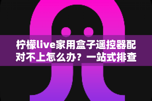 柠檬live家用盒子遥控器配对不上怎么办？一站式排查与解决攻略助您轻松恢复操控