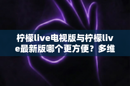 柠檬live电视版与柠檬live最新版哪个更方便？多维度深度对比助你轻松选对版本