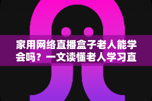 家用网络直播盒子老人能学会吗？一文读懂老人学习直播设备的门槛、方法与实用技巧