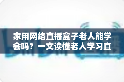 家用网络直播盒子老人能学会吗？一文读懂老人学习直播设备的门槛、方法与实用技巧