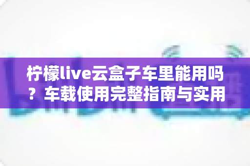 柠檬live云盒子车里能用吗?车载使用完整指南与实用技巧 柠檬live云盒子车里能用吗?车载使用完整指南与实用技巧