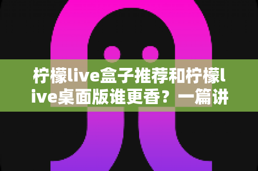 柠檬live盒子推荐和柠檬live桌面版谁更香？一篇讲透的深度对比指南，看完不再纠结