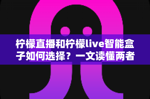 柠檬直播和柠檬live智能盒子如何选择?一文读懂两者的区别与最佳选购方案 柠檬直播和柠檬live智能盒子如何选择?一文读懂两者的区别与最佳选购方案