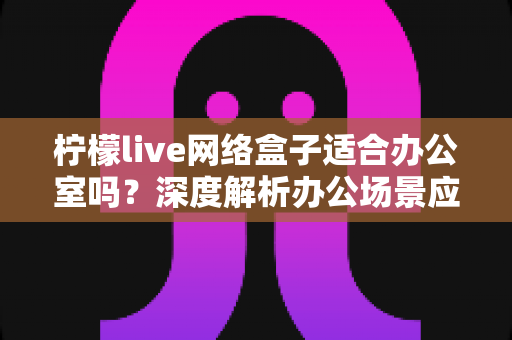 柠檬live网络盒子适合办公室吗？深度解析办公场景应用价值与实用部署指南