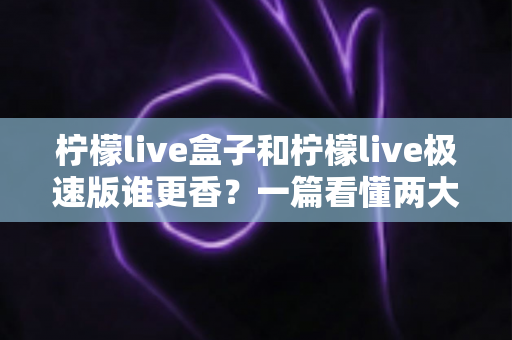 柠檬live盒子和柠檬live极速版谁更香？一篇看懂两大版本的深度对比评测，帮你选出最适合自己的电视观影利器