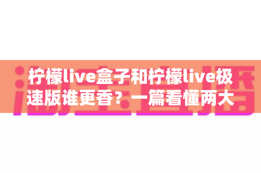 柠檬live盒子和柠檬live极速版谁更香？一篇看懂两大版本的深度对比评测，帮你选出最适合自己的电视观影利器