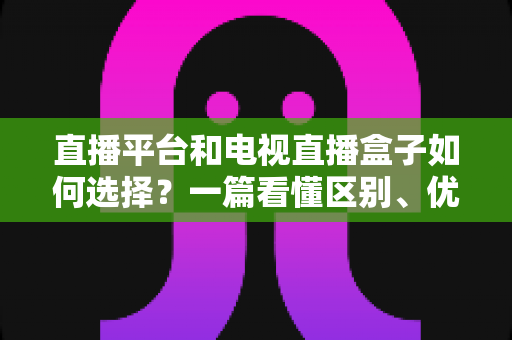 直播平台和电视直播盒子如何选择?一篇看懂区别、优缺点与选购技巧的实用指南 直播平台和电视直播盒子如何选择?一篇看懂区别、优缺点与选购技巧的实用指南