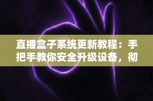 直播盒子系统更新教程：手把手教你安全升级设备，彻底解决卡顿闪退难题，畅享稳定流畅观影体验