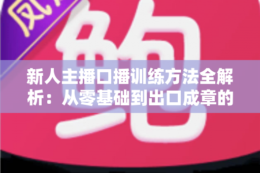 新人主播口播训练方法全解析：从零基础到出口成章的实用指南