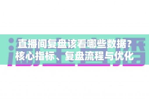 直播间复盘该看哪些数据?核心指标、复盘流程与优化策略全解析 直播间复盘该看哪些数据?核心指标、复盘流程与优化策略全解析