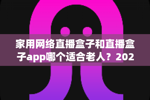 家用网络直播盒子和直播盒子app哪个适合老人？2024年长辈观影设备选购完全指南