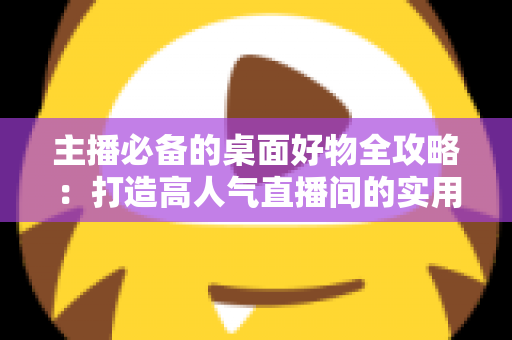 主播必备的桌面好物全攻略:打造高人气直播间的实用设备清单与布置技巧 主播必备的桌面好物全攻略:打造高人气直播间的实用设备清单与布置技巧