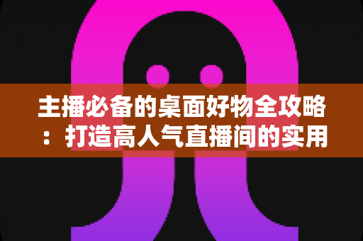 主播必备的桌面好物全攻略:打造高人气直播间的实用设备清单与布置技巧 主播必备的桌面好物全攻略:打造高人气直播间的实用设备清单与布置技巧