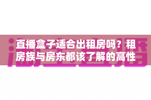 直播盒子适合出租房吗?租房族与房东都该了解的高性价比观影方案 直播盒子适合出租房吗?租房族与房东都该了解的高性价比观影方案