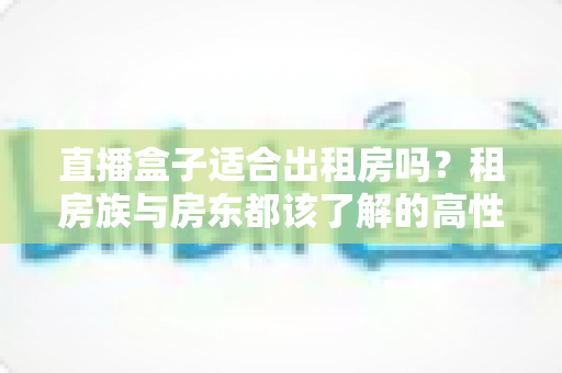 直播盒子适合出租房吗?租房族与房东都该了解的高性价比观影方案 直播盒子适合出租房吗?租房族与房东都该了解的高性价比观影方案
