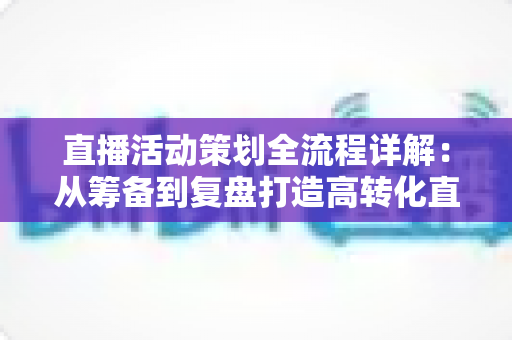 直播活动策划全流程详解:从筹备到复盘打造高转化直播活动的实战指南 直播活动策划全流程详解:从筹备到复盘打造高转化直播活动的实战指南