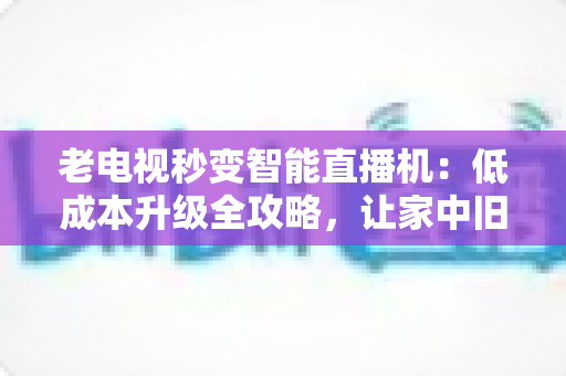老电视秒变智能直播机:低成本升级全攻略,让家中旧电视焕发新生 老电视秒变智能直播机:低成本升级全攻略,让家中旧电视焕发新生