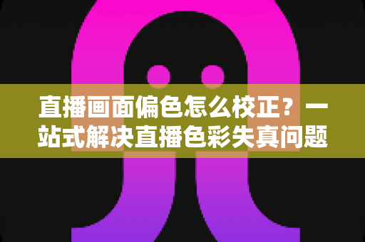 直播画面偏色怎么校正?一站式解决直播色彩失真问题的完整指南 直播画面偏色怎么校正?一站式解决直播色彩失真问题的完整指南