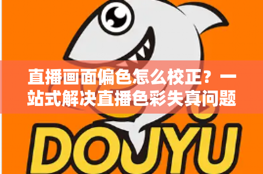 直播画面偏色怎么校正?一站式解决直播色彩失真问题的完整指南 直播画面偏色怎么校正?一站式解决直播色彩失真问题的完整指南