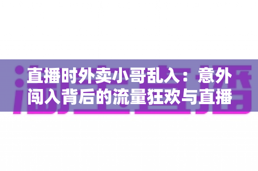 直播时外卖小哥乱入：意外闯入背后的流量狂欢与直播生态趣味观察