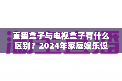 直播盒子与电视盒子有什么区别?2024年家庭娱乐设备选购全攻略,一文看懂核心差异 直播盒子与电视盒子有什么区别?2024年家庭娱乐设备选购全攻略,一文看懂核心差异