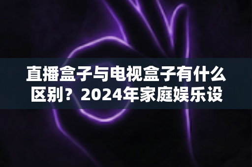 直播盒子与电视盒子有什么区别?2024年家庭娱乐设备选购全攻略,一文看懂核心差异 直播盒子与电视盒子有什么区别?2024年家庭娱乐设备选购全攻略,一文看懂核心差异