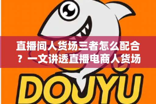 直播间人货场三者怎么配合?一文讲透直播电商人货场协同的底层逻辑与实战打法 直播间人货场三者怎么配合?一文讲透直播电商人货场协同的底层逻辑与实战打法