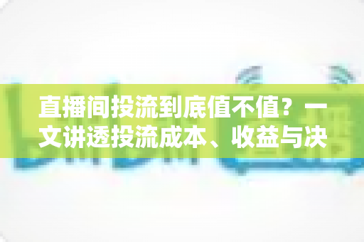 直播间投流到底值不值？一文讲透投流成本、收益与决策逻辑