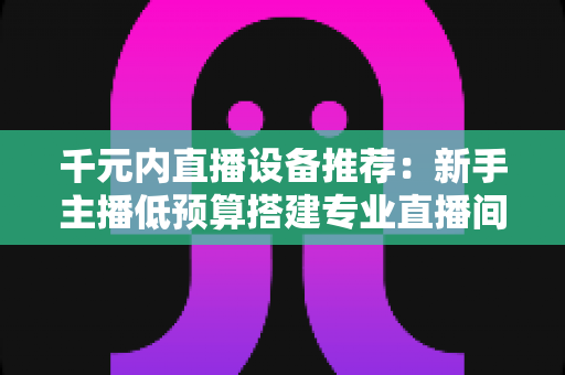千元内直播设备推荐：新手主播低预算搭建专业直播间的完整指南