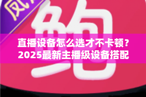 直播设备怎么选才不卡顿?2025最新主播级设备搭配全攻略,助你告别卡顿开启高清流畅直播 直播设备怎么选才不卡顿?2025最新主播级设备搭配全攻略,助你告别卡顿开启高清流畅直播