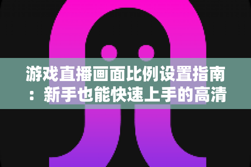 游戏直播画面比例设置指南：新手也能快速上手的高清直播优化秘籍