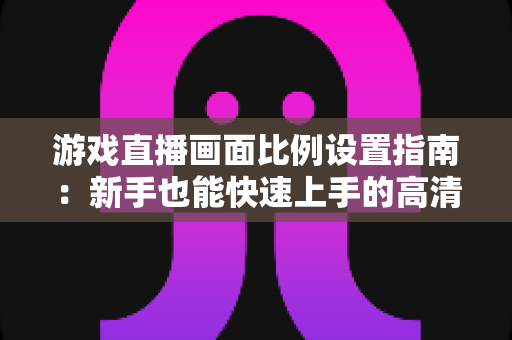 游戏直播画面比例设置指南：新手也能快速上手的高清直播优化秘籍