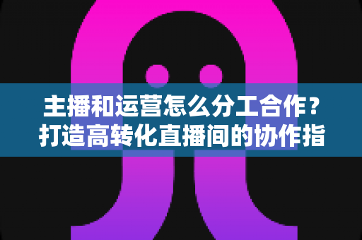 主播和运营怎么分工合作?打造高转化直播间的协作指南 主播和运营怎么分工合作?打造高转化直播间的协作指南