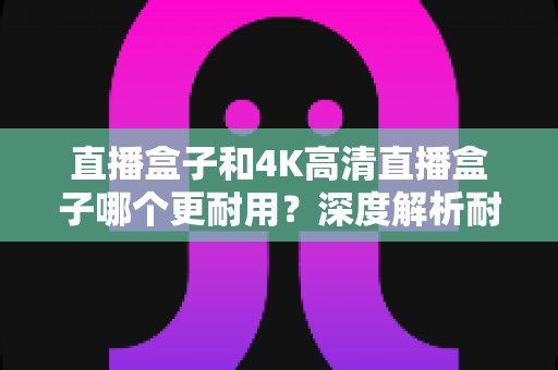 直播盒子和4K高清直播盒子哪个更耐用?深度解析耐用性差异与选购养护全攻略 直播盒子和4K高清直播盒子哪个更耐用?深度解析耐用性差异与选购养护全攻略